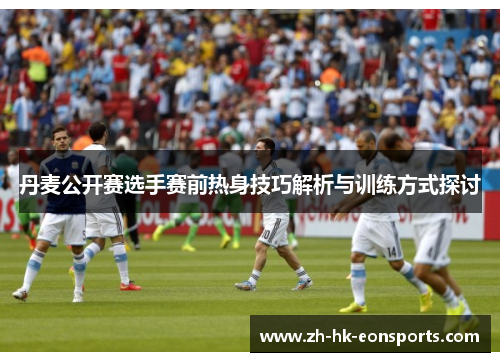 丹麦公开赛选手赛前热身技巧解析与训练方式探讨