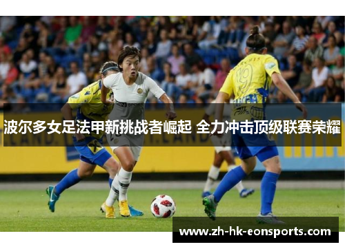 波尔多女足法甲新挑战者崛起 全力冲击顶级联赛荣耀