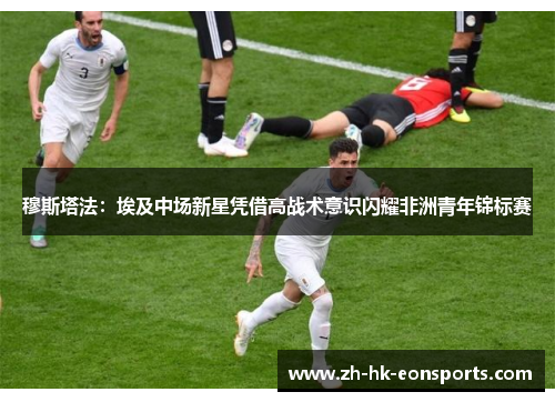 穆斯塔法：埃及中场新星凭借高战术意识闪耀非洲青年锦标赛