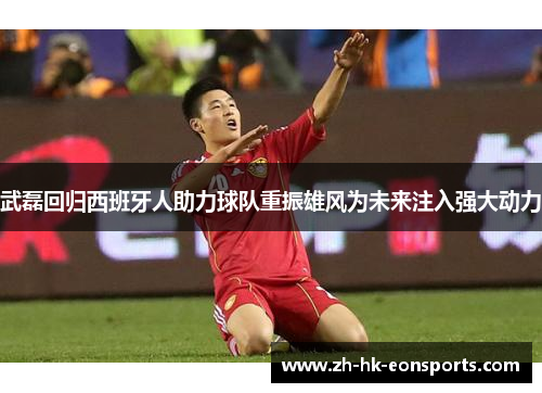 武磊回归西班牙人助力球队重振雄风为未来注入强大动力