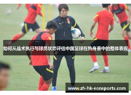 如何从战术执行与球员状态评估中国足球在热身赛中的整体表现