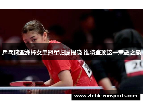 乒乓球亚洲杯女单冠军归属揭晓 谁将登顶这一荣耀之巅