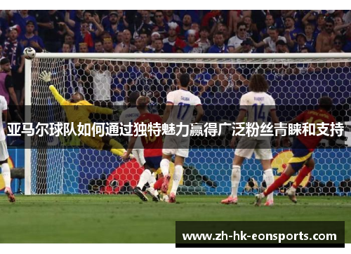 亚马尔球队如何通过独特魅力赢得广泛粉丝青睐和支持