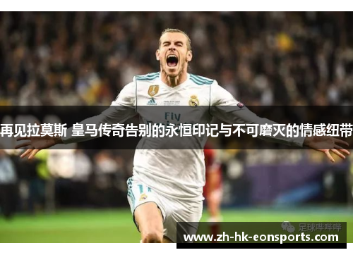 再见拉莫斯 皇马传奇告别的永恒印记与不可磨灭的情感纽带