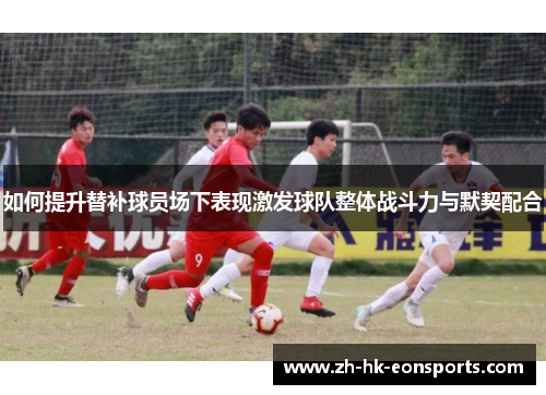 如何提升替补球员场下表现激发球队整体战斗力与默契配合