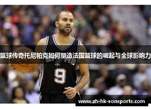篮球传奇托尼帕克如何塑造法国篮球的崛起与全球影响力