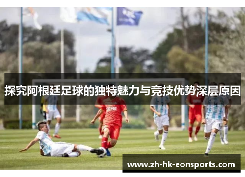 探究阿根廷足球的独特魅力与竞技优势深层原因