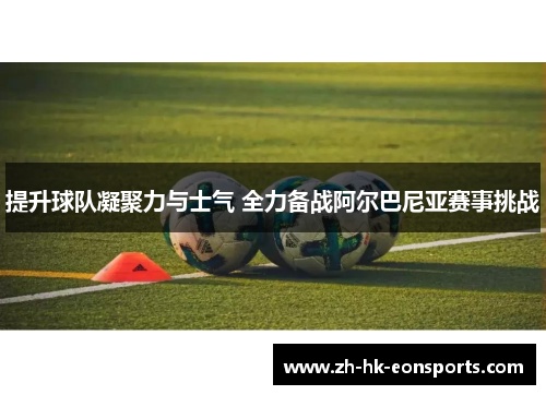 提升球队凝聚力与士气 全力备战阿尔巴尼亚赛事挑战