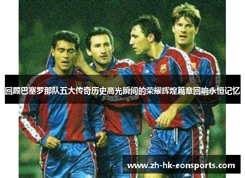 回顾巴塞罗那队五大传奇历史高光瞬间的荣耀辉煌篇章回响永恒记忆